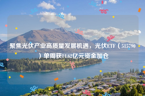 聚焦光伏产业高质量发展机遇，光伏ETF（515790）单周获14.62亿元资金加仓