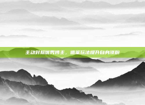 主动对标优秀博主，借鉴玩法提升自身涨粉