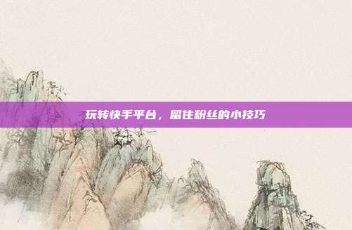 玩转快手平台，留住粉丝的小技巧