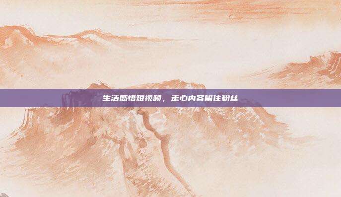生活感悟短视频，走心内容留住粉丝