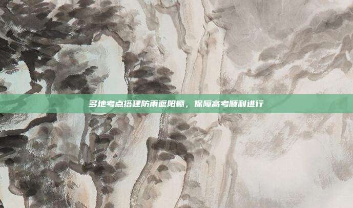多地考点搭建防雨遮阳棚，保障高考顺利进行