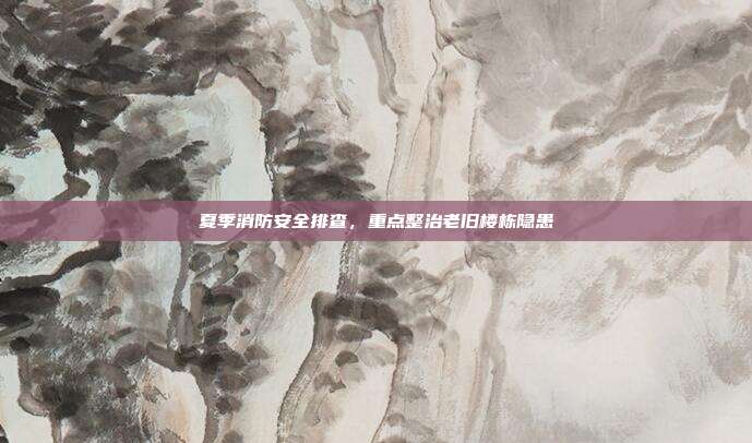 夏季消防安全排查，重点整治老旧楼栋隐患