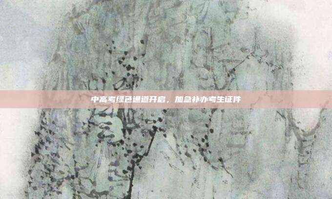 中高考绿色通道开启，加急补办考生证件