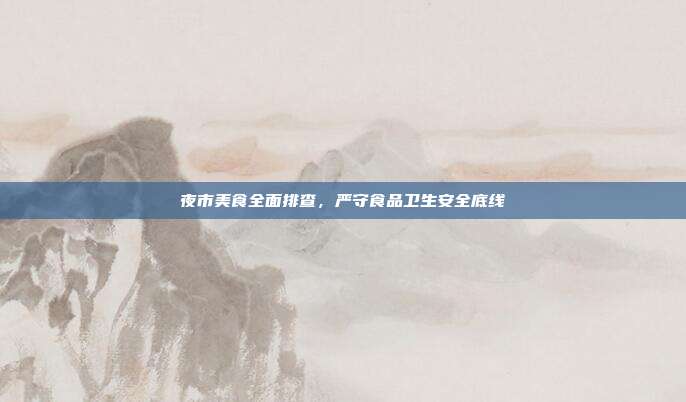 夜市美食全面排查，严守食品卫生安全底线