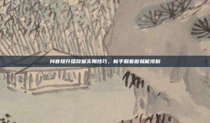抖音提升播放量实用技巧，新手照着做就能涨粉