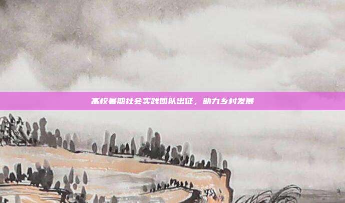 高校暑期社会实践团队出征，助力乡村发展