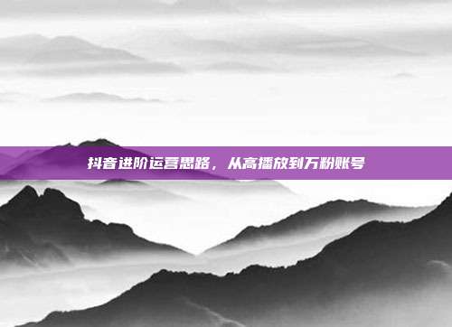 抖音进阶运营思路，从高播放到万粉账号
