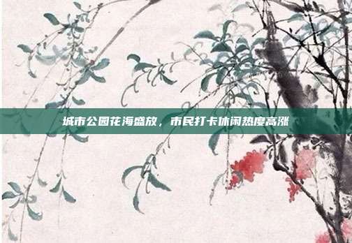 城市公园花海盛放，市民打卡休闲热度高涨