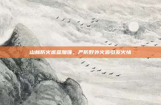 山林防火巡查加强，严防野外火源引发火情