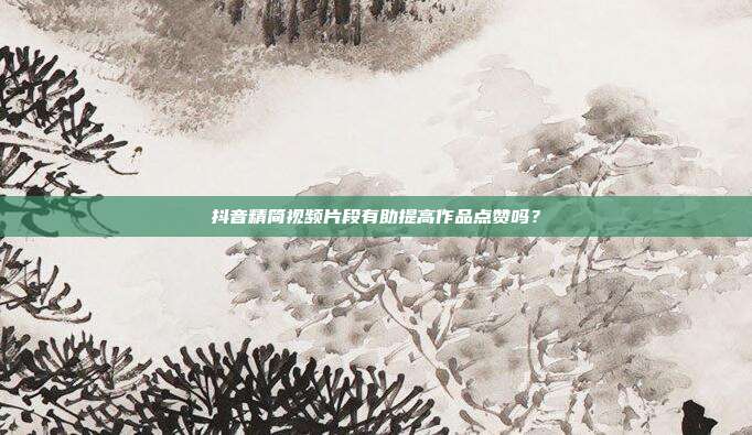 抖音精简视频片段有助提高作品点赞吗？