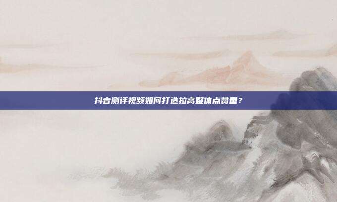 抖音测评视频如何打造拉高整体点赞量？