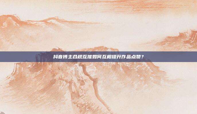 抖音博主合规互推如何互相提升作品点赞？