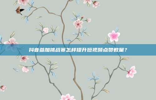 抖音参加挑战赛怎样提升短视频点赞数量？