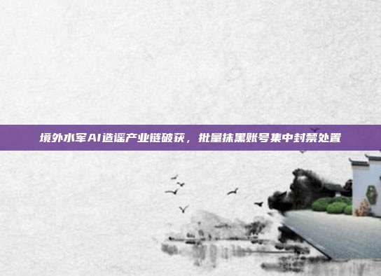 境外水军AI造谣产业链破获，批量抹黑账号集中封禁处置