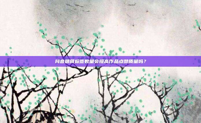 抖音精简标签数量会提高作品点赞质量吗？