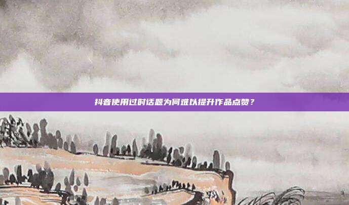 抖音使用过时话题为何难以提升作品点赞？