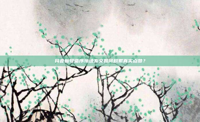 抖音新号循序渐进发文如何积累真实点赞？