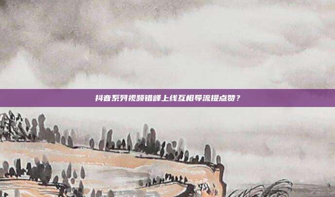 抖音系列视频错峰上线互相导流提点赞？