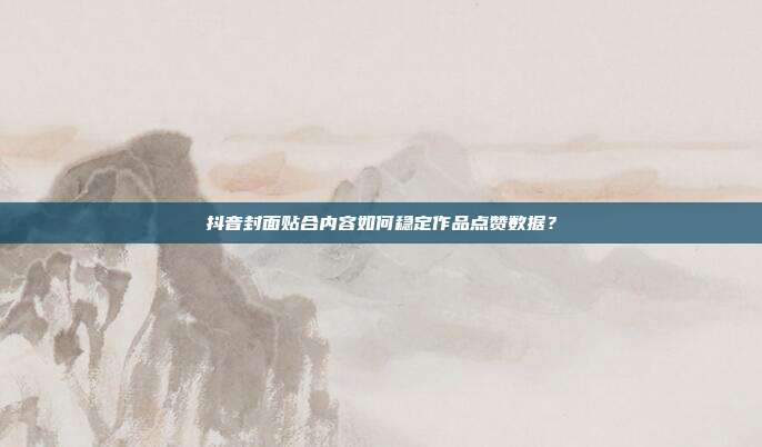 抖音封面贴合内容如何稳定作品点赞数据？