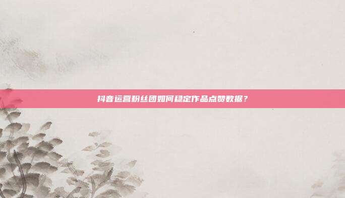 抖音运营粉丝团如何稳定作品点赞数据？