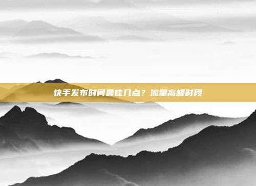快手发布时间最佳几点？流量高峰时段