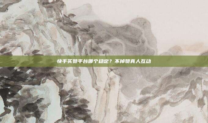 快手买赞平台哪个稳定？不掉赞真人互动