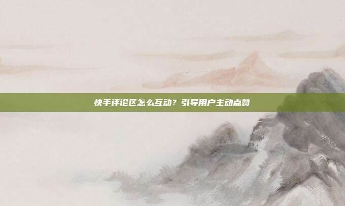 快手评论区怎么互动？引导用户主动点赞