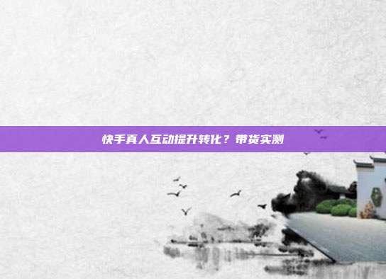 快手真人互动提升转化？带货实测
