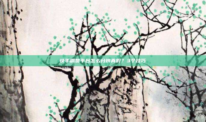 快手刷赞平台怎么分辨真假？3个技巧