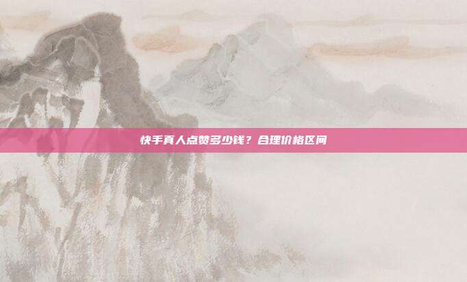 快手真人点赞多少钱？合理价格区间