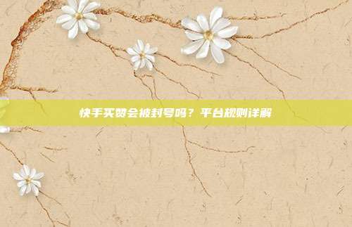 快手买赞会被封号吗？平台规则详解