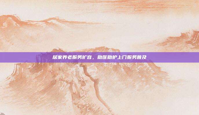 居家养老服务扩容，助医助护上门服务普及