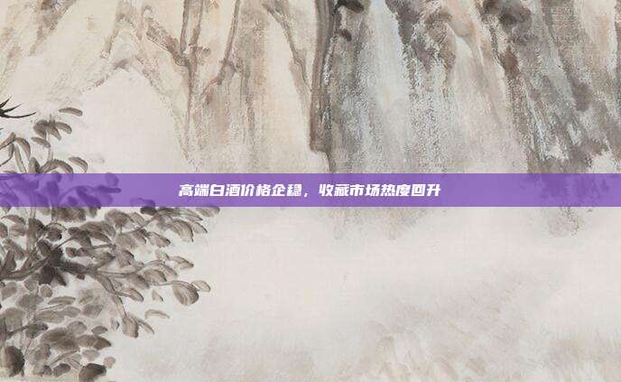 高端白酒价格企稳，收藏市场热度回升