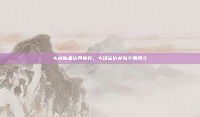 乡村教师待遇提升，乡镇岗位补贴全面落实