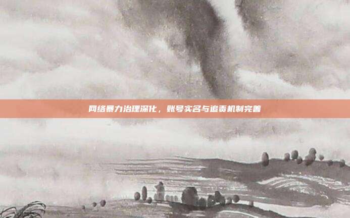 网络暴力治理深化，账号实名与追责机制完善