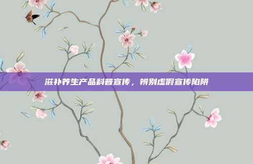 滋补养生产品科普宣传，辨别虚假宣传陷阱