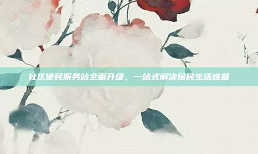 社区便民服务站全面升级，一站式解决居民生活难题