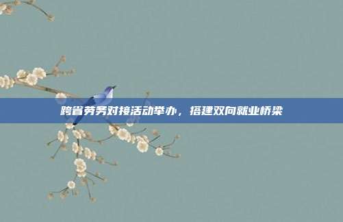 跨省劳务对接活动举办，搭建双向就业桥梁