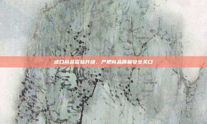 进口商品查验升级，严把商品质量安全关口