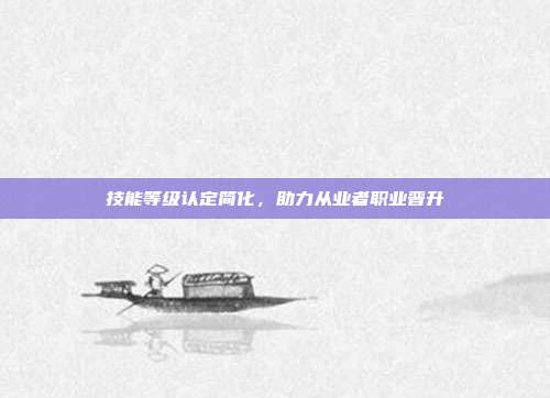 技能等级认定简化，助力从业者职业晋升