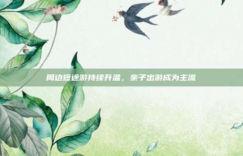 周边短途游持续升温，亲子出游成为主流
