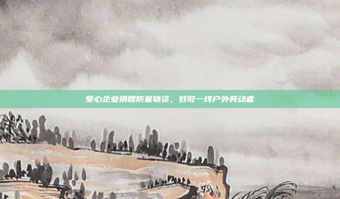 爱心企业捐赠防暑物资，致敬一线户外劳动者
