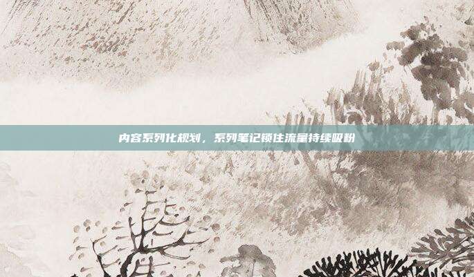 内容系列化规划，系列笔记锁住流量持续吸粉