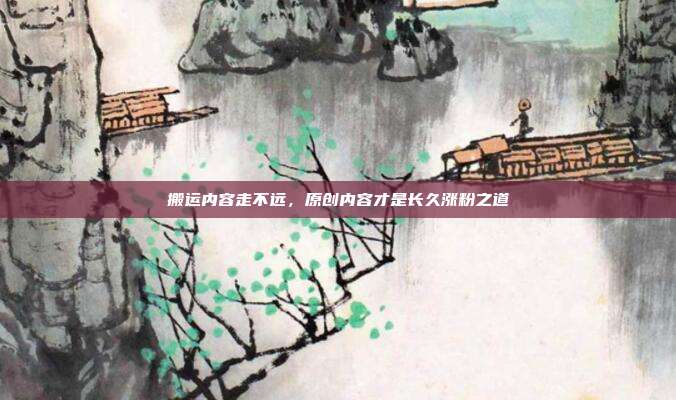 搬运内容走不远，原创内容才是长久涨粉之道