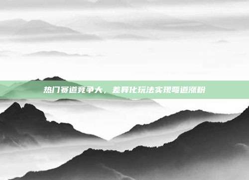 热门赛道竞争大，差异化玩法实现弯道涨粉