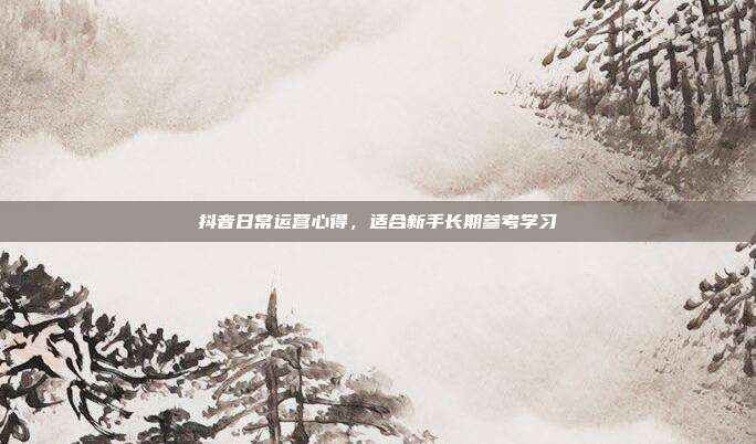 抖音日常运营心得，适合新手长期参考学习