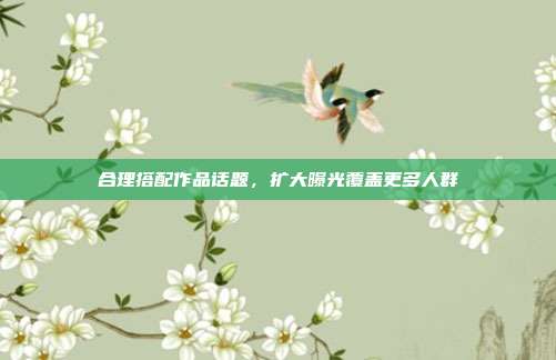 合理搭配作品话题，扩大曝光覆盖更多人群