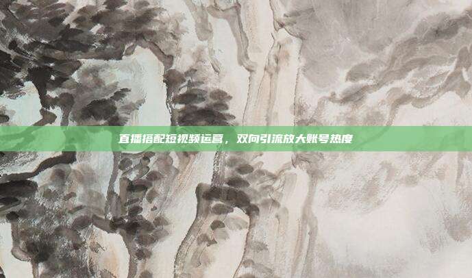 直播搭配短视频运营，双向引流放大账号热度