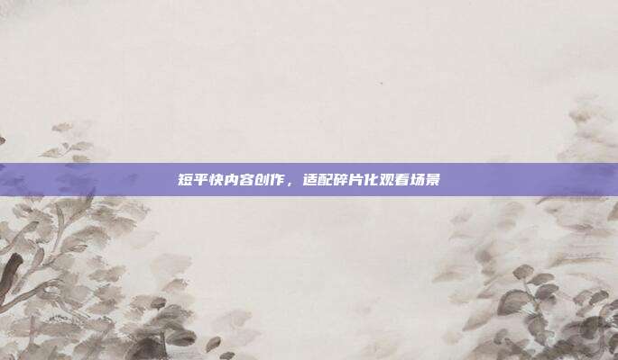 短平快内容创作，适配碎片化观看场景