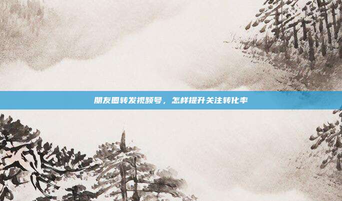 朋友圈转发视频号，怎样提升关注转化率